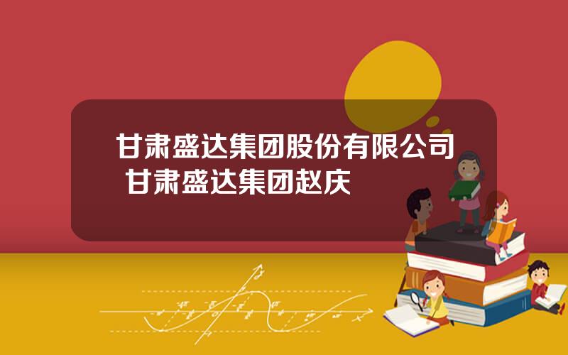 甘肃盛达集团股份有限公司 甘肃盛达集团赵庆